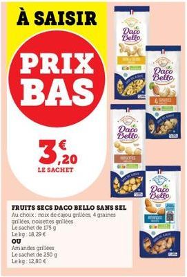 PRIX BAS  LE SACHET  Dacia Bello,  Amandes grillées Le sachet de 250 g Lekg: 12,80 €  Daco Bello  FRUITS SECS DACO BELLO SANS SEL Au choix: noix de cajou grillées, 4 graines grillées, noisettes grillé