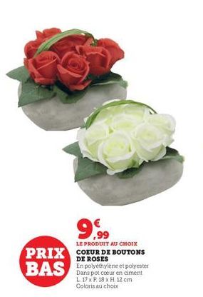 9.99  LE PRODUIT AU CHOIX  PRIX COEUR DE BOUTONS  DE ROSES  BAS In polyéthylène et polyester  Dans  coeur en ciment L 17 x P 18 x H. 12 cm Coloris au choix 