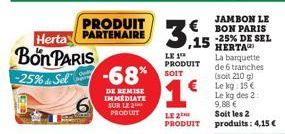 Bon PARIS  -25% Sel  PRODUIT Herta PARTENAIRE  -68%  DE REMISE IMMEDIATE SUR LE PRODUIT  3.1  JAMBON LE BON PARIS -25% DE SEL  ,15 HERTA La barquette de 6 tranches (soit 210 g)  € Le kg: 15€ Le kg des