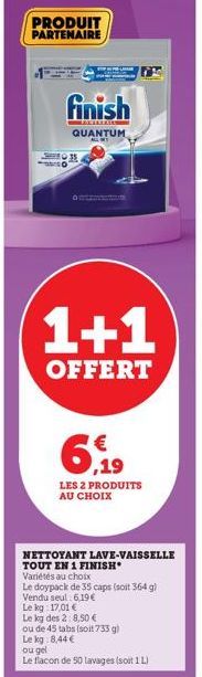 PRODUIT PARTENAIRE  S  finish  ANT  QUANTUM ALLY  1+1  OFFERT  6,19  €  LES 2 PRODUITS AU CHOIX  NETTOYANT LAVE-VAISSELLE TOUT EN 1 FINISH Variétés au choix  Le doypack de 35 caps (soit 364 g) Vendu s