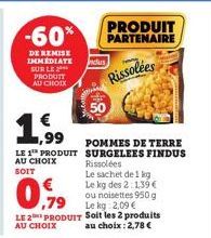 -60%  DE REMISE IMMEDIATE SUR LE PRODUIT AU CHOIX  ,99  LE 1 PRODUIT AU CHOIX SOIT  €  POMMES DE TERRE SURGELEES FINDUS Rissolées  Le sachet de 1 kg Le kg des 2:1,39 €  ou noisettes 950 g  Le kg: 2,09