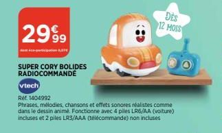 2999  des éco-participation 0,07€  SUPER CORY BOLIDES RADIOCOMMANDÉ  vtech  Ref. 1404992  Phrases, mélodies, chansons et effets sonores réalistes comme dans le dessin animé. Fonctionne avec 4 piles LR