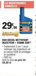 LA MAINTENANCE ANNUELLE  29,90  Injexions  DUO DIESEL NETTOYANT INJECTEUR + VANNE EGR - Traitement 2 en 1 pour nettoyer les injecteurs et la vanne EGR et protéger le système - 500 ml Soit le litre au 