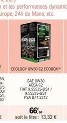 ecology ow30 c2 ecobox"  sae 0w30  acea c2  fiat 9.55535-ds1/ 9.55535-gs1 psa 871 2312  66,0  soit le litre : 13,32 € 