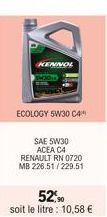 KENNOL  ECOLOGY 5W30 C4  SAE 5W30 ACEA C4 RENAULT RN 0720 MB 226.51/229.51  52,90  soit le litre: 10,58 € 