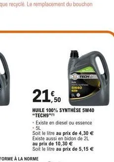 21,50  huile 100% synthèse 5w40 "tech9"(¹)  tech  - existe en diesel ou essence - 5l  soit le litre au prix de 4,30 € existe aussi en bidon de 2l au prix de 10,30 € soit le litre au prix de 5,15 €  5w