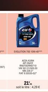 elf  EVOLUTION  JOW-40  SL  EVOLUTION 700 10W-40  ACEA A3/B4 API SN/CF RN0700/RN0710 VW 501.01/505.00  MB 229.3*  FIAT 9.55535-G2*  21% soit le litre : 4,29 € 