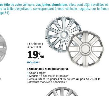 LA BOITE DE 4 À PARTIR DE  19,90  POLAIRE  ENJOLIVEURS NERO OU SPORTIVE  • Coloris argent  • Modèle 13 pouces et 14 pouces  Existe aussi en 15 pouces et 16 pouces au prix de 21,90 € Différents modèles