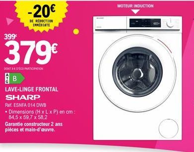 399€  -20€  DE REDUCTION IMMEDIATE  379€  DONT BE DECO PARTICIPATION  LAVE-LINGE FRONTAL SHARP  Ref. ESNFA 014 DWB  • Dimensions (H x L x P) en cm: 84,5 x 59,7 x 58,2  Garantie constructeur 2 ans pièc