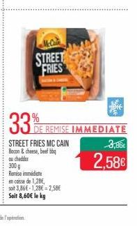 McCain  STREET FRIES  Biff  33%E REMISE IMMEDIATE  STREET FRIES MC CAIN Bacon & cheese, beef bbq  ou cheddar  300 g  Remise immédiate  en caisse de 1,28€,  soit 3,86€ 1,28€ -2,58€ Soit 8,60€ le kg  3,