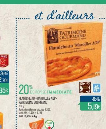 et d'ailleurs  PATRIMOINE GOURMAND  20%  DE REMISE IMMEDIATE  FLAMICHE AU-MAROILLES AOP-PATRIMOINE GOURMAND  330 g  Remise immédiate en caisse de 1,30€, soit 6,49€ -1,30€=5,19€  Soit 15,73€ le kg  Fla