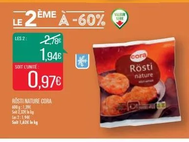 les 2:  le 2è  soit l'unité:  2,78€  1,94€  ème à -60%  0,97€  rosti nature cora 600 g 1,39€ soin 2,32€ le kg les 2:1,94€ soit 1,62€ le kg  valeur sure  cora  rösti  nature 