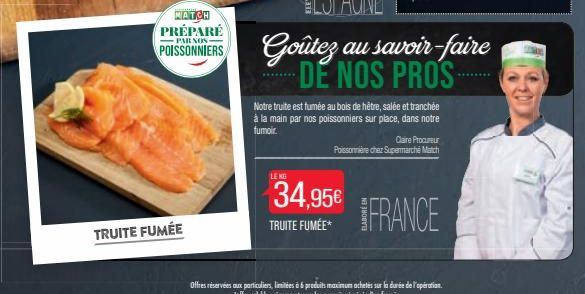 MATCH PRÉPARÉ  PAR NOS  POISSONNIERS  TRUITE FUMÉE  LE KG  34,95€  TRUITE FUMÉE*  Goûtez au savoir-faire DE NOS PROS  Notre truite est fumée au bois de hêtre, salée et tranchée à la main par nos poiss