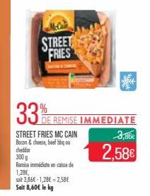 STREET FRIES  33%  STREET FRIES MC CAIN Bacon & cheese, beef bbq ou cheddar  300 g  Remise immédiate en caisse de  1,28€,  soit 3,86€-1,28€ -2,58€ Soit 8,60€ le kg  DE REMISE IMMEDIATE  3,86€  2,58€ 
