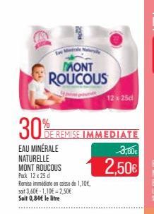 ale Nat  MONT ROUCOUS  30%  EAU MINÉRALE  DE REMISE IMMEDIATE  NATURELLE  MONT ROUCOUS Pack 12 x 25 d  Remise immédiate en caisse de 1,10€, soit 3,60€ 1,10€ 2,50€ Soit 0,84€ le litre  12 x 25c  