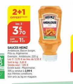 2+1  OFFERT  les 3  3%0  13  l'unité  SAUCES HEINZ Andalouse, Bacon burger, Pita ou Algérienne  Exemple: Andalouse, 220 g Les 3:3,70 € au lieu de 5,55 € Soit le kg: 5,61 € Vendu seul : 1,85 € Existe a