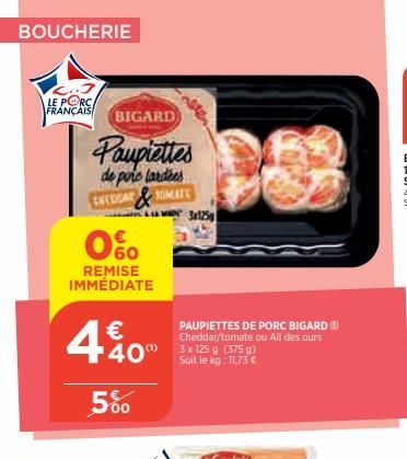 BOUCHERIE  LE PORC FRANÇAIS BIGARD  Paupiettes  de porc lardees  SOMATS  CHEDDAR  0%  REMISE IMMÉDIATE  €  4%0  5%  40 g g)  Soit le kg: 11,73 €  3x125  PAUPIETTES DE PORC BIGARD Cheddar/tomate ou Ail