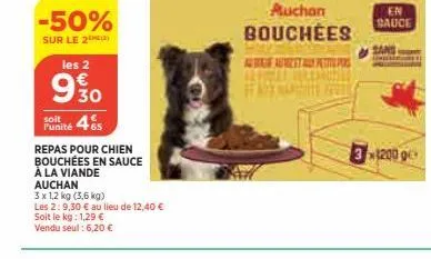 -50%  sur le 2  les 2  930  soit  punité 465  repas pour chien bouchées en sauce  à la viande  auchan  3 x 1,2 kg (3,6 kg)  les 2:9,30 € au lieu de 12,40 €  soit le kg: 1,29 €  vendu seul: 6,20 €  auc