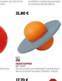 21,80 €  moon hopper ref: pr 37  jeu mis au point pour développer le sens de téqui-ibre et la tonicité musculaire. diamètre: 36 cm. 