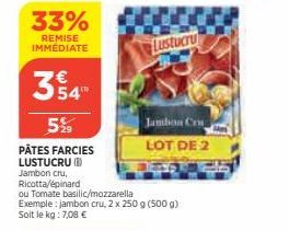 33%  REMISE IMMÉDIATE  3 54°  5%  PÂTES FARCIES LUSTUCRU (B) Jambon cru, Ricotta/épinard  ou Tomate basilic/mozzarella Exemple: jambon cru, 2 x 250 g (500 g) Soit le kg : 7,08 €  Lustucru  Jambon Cru 