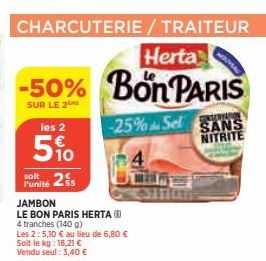 CHARCUTERIE/ TRAITEUR  Herta  -50% Bon PARIS  SUR LE 2  -25% Sel  les 2  5%  2s  l'unité  JAMBON  LE BON PARIS HERTA (8) 4 tranches (140 g)  Les 2:5,10 € au lieu de 6,80 € Soit le kg: 18,21 € Vendu se