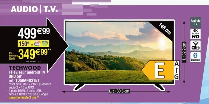 AUDIO T.V.  499 €9⁹9  150€  -349€99**  td-part12  TECHWOOD  Téléviseur android TV UHD 58"  réf. TD58AND21BT  résolution 3840 x 2160, puissance audio 2 x 10 W RMS,  4 ports HDMI, 2 ports USB, accès à N