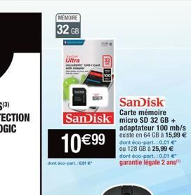MÉMOIRE  32 GB  Ultra  SanDisk Carte mémoire  SanDisk micro SD 32 GB +  10 € 99  dont aco-part 0.01€  adaptateur 100 mb/s existe en 64 GB à 15,99 € dont éco-part.: 0,01 € ou 128 GB à 25,99 € dont éco-