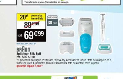 soit  20€  de remise  immédiate AUTONOMIE  89€99 30 min 69 €99  hors formats promos. Voir sélection en magasin.  cora  dont éco-part. 0,07 €  BRAUN  Epilateur Silk Epil  réf. SES 5810  28 pincettes mi