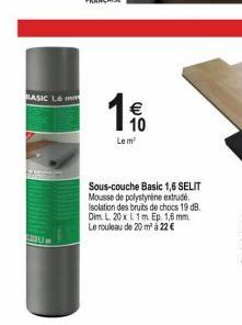 BASIC L6 mm  L  € 10  Le m  Sous-couche Basic 1,6 SELIT Mousse de polystyrène extrudé Isolation des bruits de chocs 19 dB. Dim. L. 20 x 1.1 m. Ep. 1,6 mm Le rouleau de 20 m² á 22 € 