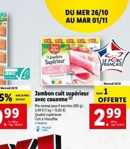 asc  mercredi 26/10  sur le jambon cuit supérieur  au kilo  avec couenne prix normal pour 4 tranches (180g):  2,49 € (1 kg = 13,83 €) qualité supérieure cuit à l'étouffée 5600172 predu tral  saire alb