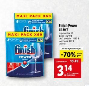 MAXI PACK X69  MAXI PACK X69  finish  LENTERANS POWER ALL IN  Finish Power all in 1  Le produit de 69 pieces: 10,49 € Les 2 produits: 13,63 € soit l'unité 6,82 € 56384  Dum 26/10 01/1  -70%  SUR LE  3