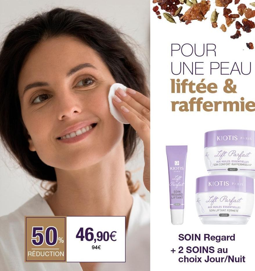 50% 46,90€  94€  RÉDUCTION  POUR UNE PEAU liftée & raffermie  9 KIOTIS  PARI  Lift Parfait  SOIN REGARD LIFTANT  KIOTIS PARIS  Lift Parfait  AUX HUILES ESSENTIELLES SOIN CONFORT RAFFERMISSANT  NUIT  K