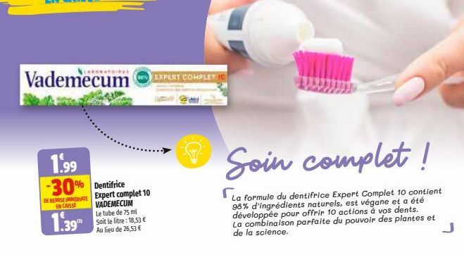 Vademecum  1.99 -30% Dentifrice  DE REMISE IMMEDIATE EN CAISSE  1.39  Expert complet 10 VADEMECUM Le tube de 75 ml Soit le litre: 18,53 € Au lieu de 26,53 €  EXPERT COMPLET  Soin complet!  La formule 