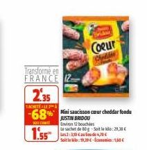 Transforme en FRANCE  2.35  SACHETE ALE A  -68%  1.55  Mini saucisson cœur cheddar fondu JUSTIN BRIDOU Environ 12 bouches  Le sachet de 80 g-Soit le ko:29,38€ Les 3:3,10 € de 4,70€ Soit le to: 19,394-