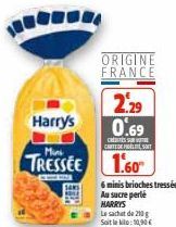Harry's  ORIGINE  FRANCE  2.29 0.69  C  CARTEDE FIDÈLE SOIT  Mini  TRESSEE 1.60  THE  6 minis brioches tressées Au sucre perle HARRYS  Le sachet de 210g Soit le kilo: 10,90 €  