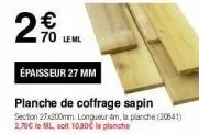2 w70  70 leml  épaisseur 27 mm  planche de coffrage sapin section 27x200mm longueur 4m, la planche (20541) 2.70€ le ml soit 10.30€ la planche 