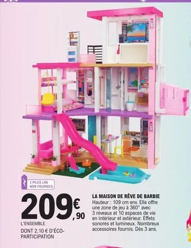 3 piles lr6  non fournies  hu  209€  l'ensemble dont 2,10 € d'éco-participation  la maison de rêve de barbie hauteur: 109 cm env. elle offre une zone de jeu à 360° avec 3 niveaux et 10 espaces de vie 