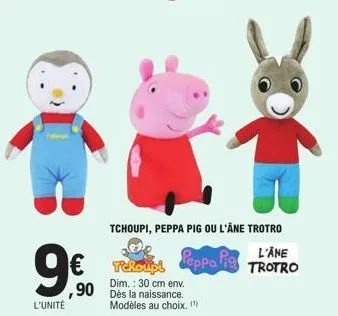 9€  l'unité  tchoupi, peppa pig ou l'âne trotro  peppa pig  tchoupi  dim.: 30 cm env.  ,90 dès la naissance.  modèles au choix. (¹)  l'ane trotro  