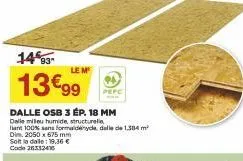 14%93- 13€99  dalle osb 3 ép. 18 mm  dalle milieu humide, structurelle  at 100% sans formaldehyde, dalle de 1,384 m²  dim. 2050 x 675 mm  le m  solta dalle 19.36 € code 26332416 