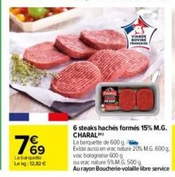 76⁹  la barquette lekg: 12,82 €  viande sovine française  6 steaks hachés formés 15% m.g. charal  la banquette de 600 g.  existe aussi en vrac nature 20% m.g. 600 g. vrac bolognaise 600 g  ou vrac nat