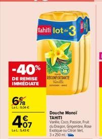 -40%  DE REMISE IMMEDIATE  6%8  LeL:9:04€  407  LeL:5,43 €  tahiti lot 3  RECONFORTANTE Vanille  ww  Douche Monoi TAHITI Vanille Coco, Passion Fruit du Dragon, Gingembre, Rose Exotique ou Oton Vert 3x