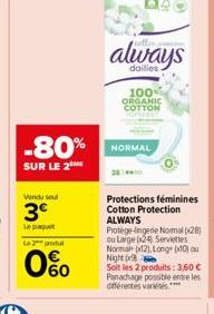 -80%  SUR LE 2  Vendu soul  3€  Le paquet  Le 2 produ  60  always  dailies  100% ORGANIC COTTON  NORMAL  Protections féminines Cotton Protection ALWAYS  Protège-lingerie Nomal (28) ou Large 24, Servie