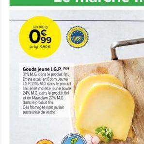 Les 100 g  099  Le kg: 9,90 €  Gouda jeune I.G.P. 31% M.G. dans le produit fini Existe aussi en Edam Jeune LG.P. 24% MG dans le produt  fini, en Mimolette jeune boule  24% M.G. dans le produit fini et