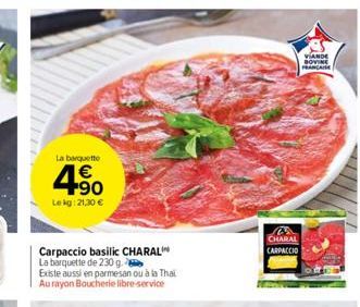 La barquette  4.⁹0  €  Le kg: 21,30 €  Carpaccio basilic CHARAL La barquette de 230 g.  Existe aussi en parmesan ou à la Thai Au rayon Boucherie libre-service  M CHARAL CARPACCIO  VIANDE BOVINE FRANCA