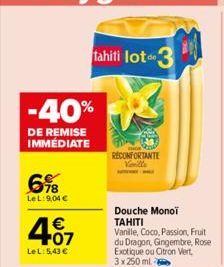 -40%  DE REMISE IMMEDIATE  6%8  LeL: 9,04 €  4.07  €  LeL: 5,43 €  tahiti lot 3  RECONFORTANTE Vanille  Douche Monoi TAHITI  Vanille, Coco, Passion, Fruit du Dragon, Gingembre, Rose Exotique ou Citron