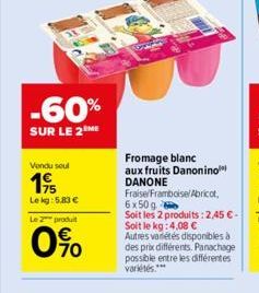 -60%  SUR LE 2 ME  Vendu seul  19  Lekg: 5,83 €  Le 2 produit  0%  Fromage blanc  aux fruits Danonino DANONE Fraise/Framboise/ Abricot, 6x50 g  Soit les 2 produits: 2,45 € - Soit le kg: 4,08 € Autres 