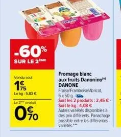 -60%  sur le 2 me  vendu seul  19  lekg: 5,83 €  le 2 produit  0%  fromage blanc  aux fruits danonino danone fraise/framboise/ abricot, 6x50 g  soit les 2 produits: 2,45 € - soit le kg: 4,08 € autres 