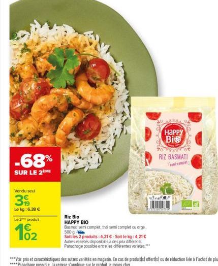 -68%  SUR LE 2ÈME  Vendu seul  39  Le kg: 6,38 €  Le 2 produt  €  102  Riz Bio HAPPY BIO Basmati semi complet, thai semi complet ou orge, 500 g  Soit les 2 produits:4,21 € - Soit le kg: 4,21 € Autres 