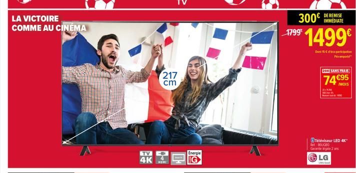 LA VICTOIRE COMME AU CINÉMA  TV  4K  217 cm  HOMI  Energie  300€  1799  1499€  Duet 15 € d'éco-participation  Prix po  DE REMISE IMMEDIATE  20X SANS FRAIS  74 €95  /MOIS  Téléviseur LED 4K* RL: 960080