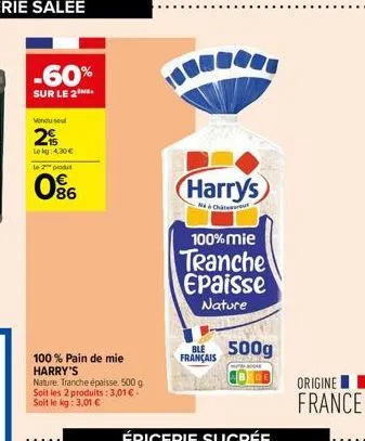 -60%  sur le 2  vendu sel  2  lekg: 4,30 €  le 2 produt  086  100% pain de mie harry's  nature, tranche épaisse. 500 g soit les 2 produits: 3,01 € - soit le kg: 3,01 €  harrys  chat  100% mie  tranche